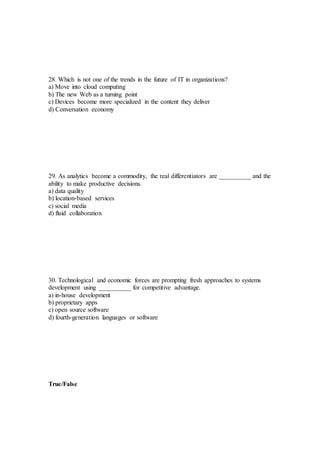 28. Which is not one of the trends in the future of IT in organizations?
a) Move into cloud computing
b) The new Web as a turning point
c) Devices become more specialized in the content they deliver
d) Conversation economy
29. As analytics become a commodity, the real differentiators are __________ and the
ability to make productive decisions.
a) data quality
b) location-based services
c) social media
d) fluid collaboration
30. Technological and economic forces are prompting fresh approaches to systems
development using __________ for competitive advantage.
a) in-house development
b) proprietary apps
c) open source software
d) fourth-generation languages or software
True/False
 