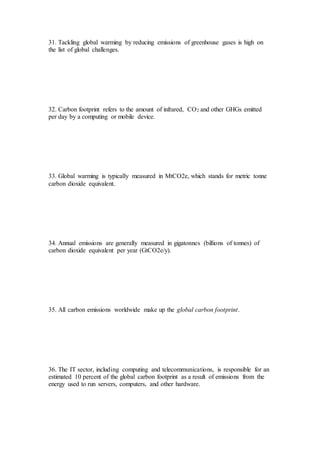 31. Tackling global warming by reducing emissions of greenhouse gases is high on
the list of global challenges.
32. Carbon footprint refers to the amount of infrared, CO2 and other GHGs emitted
per day by a computing or mobile device.
33. Global warming is typically measured in MtCO2e, which stands for metric tonne
carbon dioxide equivalent.
34. Annual emissions are generally measured in gigatonnes (billions of tonnes) of
carbon dioxide equivalent per year (GtCO2e/y).
35. All carbon emissions worldwide make up the global carbon footprint.
36. The IT sector, including computing and telecommunications, is responsible for an
estimated 10 percent of the global carbon footprint as a result of emissions from the
energy used to run servers, computers, and other hardware.
 