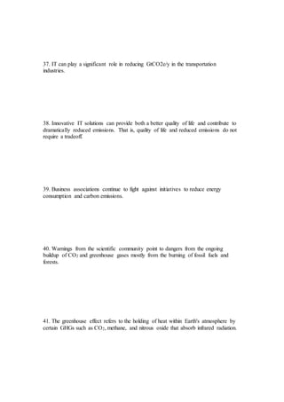 37. IT can play a significant role in reducing GtCO2e/y in the transportation
industries.
38. Innovative IT solutions can provide both a better quality of life and contribute to
dramatically reduced emissions. That is, quality of life and reduced emissions do not
require a tradeoff.
39. Business associations continue to fight against initiatives to reduce energy
consumption and carbon emissions.
40. Warnings from the scientific community point to dangers from the ongoing
buildup of CO2 and greenhouse gases mostly from the burning of fossil fuels and
forests.
41. The greenhouse effect refers to the holding of heat within Earth's atmosphere by
certain GHGs such as CO2, methane, and nitrous oxide that absorb infrared radiation.
 