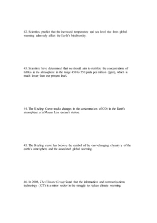 42. Scientists predict that the increased temperature and sea level rise from global
warming adversely affect the Earth’s biodiversity.
43. Scientists have determined that we should aim to stabilize the concentration of
GHGs in the atmosphere in the range 450 to 550 parts per million (ppm), which is
much lower than our present level.
44. The Keeling Curve tracks changes in the concentration of CO2 in the Earth's
atmosphere at a Mauna Loa research station.
45. The Keeling curve has become the symbol of the ever-changing chemistry of the
earth’s atmosphere and the associated global warming.
46. In 2008, The Climate Group found that the information and communications
technology (ICT) is a minor sector in the struggle to reduce climate warming.
 