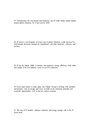 47. Transforming the way people and businesses use IT could reduce annual human-
caused global emissions by 15 per cent by 2020.
48. IT sector’s own footprint of 10 per cent of global emissions could decrease by
2020 despite increased demand for smartphones and other hardware, software, and
services.
49. IT has the unique ability to monitor and maximize energy efficiency both within
and outside of its own industry sector to cut CO2 emissions.
50. From smart meters to smart grids, the Climate Group is working with members
and partners, such as Google and Cisco, to build on the enormous potential and
economic opportunities of IT in the low carbon economy.
51. The role of IT includes emission reduction and energy savings only in the IT
sector itself.
 