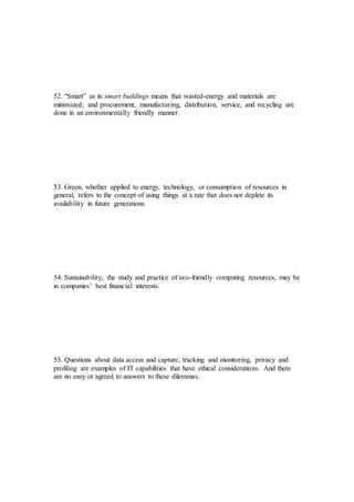 52. “Smart” as in smart buildings means that wasted-energy and materials are
minimized; and procurement, manufacturing, distribution, service, and recycling are
done in an environmentally friendly manner.
53. Green, whether applied to energy, technology, or consumption of resources in
general, refers to the concept of using things at a rate that does not deplete its
availability in future generations.
54. Sustainability, the study and practice of eco-friendly computing resources, may be
in companies’ best financial interests.
55. Questions about data access and capture, tracking and monitoring, privacy and
profiling are examples of IT capabilities that have ethical considerations. And there
are no easy or agreed to answers to these dilemmas.
 