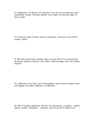 56. Globalization, the Internet, and connectivity have the power to undermine moral
responsibility because it becomes relatively easy to ignore the harm that might be
done to others.
57. IT decreases span of control, increases productivity, and increases the need for
technical experts.
58. The trend toward cloud computing allows any part of the IT to be sourced from
the Internet, ultimately offering a more flexible model that aligns better with business
objectives.
59. Collaboration across time zones and geographies cannot become a business norm
until language and cultural differences are minimized.
60. With IT creating organizations that have the characteristics of elasticity—scalable,
infinitely flexible, and adaptive—companies and your job will be defined by IT.
 