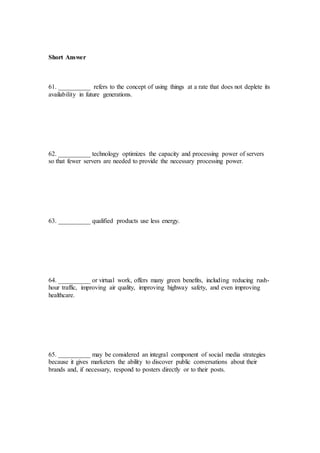 Short Answer
61. __________ refers to the concept of using things at a rate that does not deplete its
availability in future generations.
62. __________ technology optimizes the capacity and processing power of servers
so that fewer servers are needed to provide the necessary processing power.
63. __________ qualified products use less energy.
64. __________ or virtual work, offers many green benefits, including reducing rush-
hour traffic, improving air quality, improving highway safety, and even improving
healthcare.
65. __________ may be considered an integral component of social media strategies
because it gives marketers the ability to discover public conversations about their
brands and, if necessary, respond to posters directly or to their posts.
 