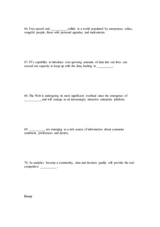 66. Free speech and __________ collide in a world populated by anonymous critics,
vengeful people, those with personal agendas, and malcontents.
67. IT’s capability to introduce ever-growing amounts of data into our lives can
exceed our capacity to keep up with the data, leading to __________.
68. The Web is undergoing its most significant overhaul since the emergence of
__________, and will emerge as an increasingly attractive enterprise platform.
69. __________ are emerging as a rich source of information about consumer
sentiment, preferences and desires.
70. As analytics become a commodity, data and decision quality will provide the real
competitive __________ .
Essay
 