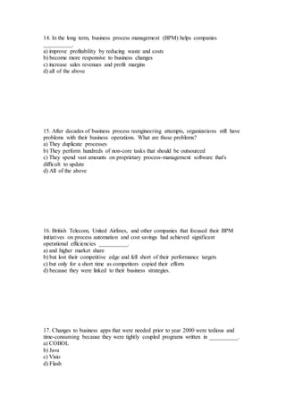 14. In the long term, business process management (BPM) helps companies
__________.
a) improve profitability by reducing waste and costs
b) become more responsive to business changes
c) increase sales revenues and profit margins
d) all of the above
15. After decades of business process reengineering attempts, organizations still have
problems with their business operations. What are those problems?
a) They duplicate processes
b) They perform hundreds of non-core tasks that should be outsourced
c) They spend vast amounts on proprietary process-management software that's
difficult to update
d) All of the above
16. British Telecom, United Airlines, and other companies that focused their BPM
initiatives on process automation and cost savings had achieved significant
operational efficiencies __________.
a) and higher market share
b) but lost their competitive edge and fell short of their performance targets
c) but only for a short time as competitors copied their efforts
d) because they were linked to their business strategies.
17. Changes to business apps that were needed prior to year 2000 were tedious and
time-consuming because they were tightly coupled programs written in __________.
a) COBOL
b) Java
c) Visio
d) Flash
 
