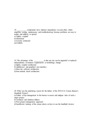 18. __________ components have minimal dependence on each other, which
simplifies testing, maintenance and troubleshooting because problems are easy to
isolate and unlikely to spread.
a) Tightly coupled
b) Hardwired
c) Loosely connected
d) COBOL
19. The advantage of the __________ is that any tier can be upgraded or replaced
independently as business requirements or technology change.
a) tightly coupled architecture
b) middleware and graphical user-interface
c) three-tier software architecture
d) four-module tiered architecture
20. What was the underlying reason for the failure of the 2010 U.S. Census Bureau’s
Handheld Project?
a) Failure of top management in the bureau to assess and mitigate risks of such a
major project
b) Technical and database failures
c) Poor project management approach
d) Insufficient training of the census takers on how to use the handheld devices
 