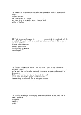 21. Options for the acquisition of complex IT applications are all of the following
except:
a) Built in-house
b) Custom-made by a vendor
c) Leased from an application service provider (ASP)
d) Out-of-the-box
22. For in-house development, the __________ option should be considered only for
specialized IT apps for which components are not available because this option is
expensive and slow.
a) build from components
b) build from scratch
c) integrating applications
d) prototyping
23. End-user development has risks and limitations, which include each of the
following except:
a) End users may not be skilled enough in computers, so quality and cost may be
jeopardized.
b) End users may not take time to document their work
c) End users may neglect proper security measures.
d) There may be an endless loop of prototype revisions.
24. Projects are managed by managing the triple constraints. Which is not one of
those constraints?
a) approval
b) scope
c) time
 