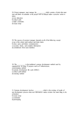 28. Project managers must manage the __________, which consists of tasks that must
start and finish on schedule or the project will be delayed unless corrective action is
taken.
a) over allocation
b) critical path
c) triple constraints
d) scope creep
29. The success of a project manager depends on all of the following except:
a) use of the critical path method and Gantt charts
b) clear, open, and timely communication
c) accurate, timely, and complete information
d) commitment from team members
30. The __________ is the traditional systems development method used by
organizations for large IT projects such as IT infrastructure.
a) prototyping method
b) systems development life cycle (SDLC)
c) critical path method
d) sourcing method
31. Systems development involves __________, which is the revising of results of
any development process when new information makes revision the smart thing to do.
a) iteration
b) scope creep
c) constraints
d) prototyping
 