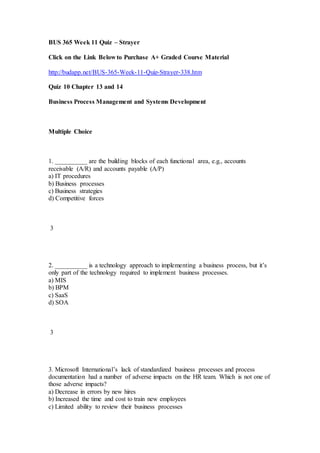 BUS 365 Week 11 Quiz – Strayer
Click on the Link Below to Purchase A+ Graded Course Material
http://budapp.net/BUS-365-Week-11-Quiz-Strayer-338.htm
Quiz 10 Chapter 13 and 14
Business Process Management and Systems Development
Multiple Choice
1. __________ are the building blocks of each functional area, e.g., accounts
receivable (A/R) and accounts payable (A/P)
a) IT procedures
b) Business processes
c) Business strategies
d) Competitive forces
3
2. __________ is a technology approach to implementing a business process, but it’s
only part of the technology required to implement business processes.
a) MIS
b) BPM
c) SaaS
d) SOA
3
3. Microsoft International’s lack of standardized business processes and process
documentation had a number of adverse impacts on the HR team. Which is not one of
those adverse impacts?
a) Decrease in errors by new hires
b) Increased the time and cost to train new employees
c) Limited ability to review their business processes
 