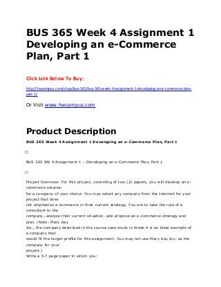 BUS 365 Week 4 Assignment 1
Developing an e-Commerce
Plan, Part 1
Click Link Below To Buy:
http://hwcampus.com/shop/bus-365/bus-365-week-4-assignment-1-developing-an-e-commerce-plan-
part-1/
Or Visit www.hwcampus.com
Product Description
BUS 365 Week 4 Assignment 1 Developing an e-Commerce Plan, Part 1
 
BUS 365 WK 4 Assignment 1 – Developing an e-Commerce Plan, Part 1
 
Project Overview: For this project, consisting of two (2) papers, you will develop an e-
commerce solution
for a company of your choice. You may select any company from the Internet for your
project that does
not emphasize e-commerce in their current strategy. You are to take the role of a
consultant to the
company, analyze their current situation, and propose an e-commerce strategy and
plan. (Note: Mary Kay
Inc., the company described in the course case study in Week 4 is an ideal example of
a company that
would fit the target profile for this assignment. You may not use Mary Kay Inc. as the
company for your
project.)
Write a 5-7 page paper in which you:
 