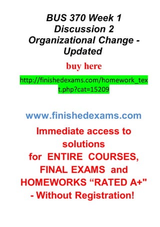 BUS 370 Week 1
Discussion 2
Organizational Change -
Updated
buy here
http://finishedexams.com/homework_tex
t.php?cat=15209
www.finishedexams.com
Immediate access to
solutions
for ENTIRE COURSES,
FINAL EXAMS and
HOMEWORKS “RATED A+"
- Without Registration!
 