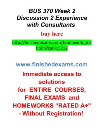 BUS 370 Week 2
Discussion 2 Experience
with Consultants
buy here
http://finishedexams.com/homework_tex
t.php?cat=15212
www.finishedexams.com
Immediate access to
solutions
for ENTIRE COURSES,
FINAL EXAMS and
HOMEWORKS “RATED A+"
- Without Registration!
 