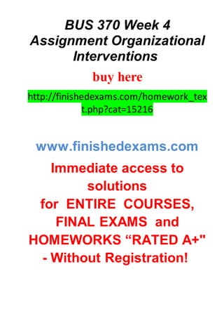 BUS 370 Week 4
Assignment Organizational
Interventions
buy here
http://finishedexams.com/homework_tex
t.php?cat=15216
www.finishedexams.com
Immediate access to
solutions
for ENTIRE COURSES,
FINAL EXAMS and
HOMEWORKS “RATED A+"
- Without Registration!
 