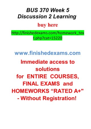 BUS 370 Week 5
Discussion 2 Learning
buy here
http://finishedexams.com/homework_tex
t.php?cat=15220
www.finishedexams.com
Immediate access to
solutions
for ENTIRE COURSES,
FINAL EXAMS and
HOMEWORKS “RATED A+"
- Without Registration!
 