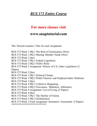 BUS 372 Entire Course
For more classes visit
www.snaptutorial.com
This Tutorial contains 2 Sets for each Assignment
BUS 372 Week 1 DQ 1 The Role of Unionization (New)
BUS 372 Week 1 DQ 2 Meeting Member Needs (New)
BUS 372 Week 1 Quiz
BUS 372 Week 2 DQ 1 Federal Legislation
BUS 372 Week 2 DQ 2 NLRA Rules
BUS 372 Week 2 Assignment History of U.S. Labor Legislation (2
Papers)
BUS 372 Week 2 Quiz
BUS 372 Week 3 DQ 1 Political Climate
BUS 372 Week 3 DQ 2 Public Pensions and Employer/Labor Relations
BUS 372 Week 3 Quiz
BUS 372 Week 4 DQ 1 Collective Bargaining
BUS 372 Week 4 DQ 2 Grievances, Mediation, Arbitration
BUS 372 Week 4 Assignment Cost of Living (2 Papers)
BUS 372 Week 4 Quiz
BUS 372 Week 5 DQ 1 The Decline of Unions
BUS 372 Week 5 DQ 2 Globalization
BUS 372 Week 5 Final Assignment Summative Assessment (2 Papers)
****************************
 