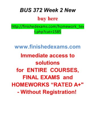 BUS 372 Week 2 New
buy here
http://finishedexams.com/homework_tex
t.php?cat=1585
www.finishedexams.com
Immediate access to
solutions
for ENTIRE COURSES,
FINAL EXAMS and
HOMEWORKS “RATED A+"
- Without Registration!
 