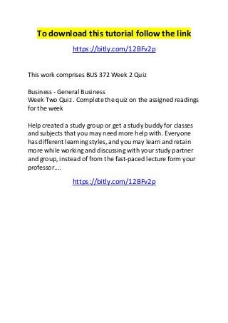 To download this tutorial follow the link 
https://bitly.com/12BFv2p 
This work comprises BUS 372 Week 2 Quiz 
Business - General Business 
Week Two Quiz . Complete the quiz on the assigned readings 
for the week 
Help created a study group or get a study buddy for classes 
and subjects that you may need more help with. Everyone 
has different learning styles, and you may learn and retain 
more while working and discussing with your study partner 
and group, instead of from the fast-paced lecture form your 
professor.... 
https://bitly.com/12BFv2p 

