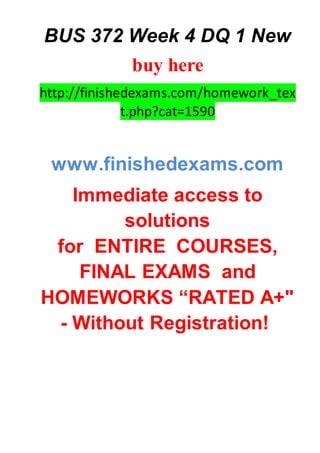 BUS 372 Week 4 DQ 1 New
buy here
http://finishedexams.com/homework_tex
t.php?cat=1590
www.finishedexams.com
Immediate access to
solutions
for ENTIRE COURSES,
FINAL EXAMS and
HOMEWORKS “RATED A+"
- Without Registration!
 