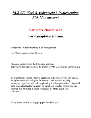 BUS 377 Week 6 Assignment 3 Implementing
Risk Management
For more classes visit
www.snaptutorial.com
Assignment 3: Implementing Risk Management
Due Week 6 and worth 200 points
Choose a project from the following Website:
http://www.pmi.org/Business-Solutions/OPM3-Case-Study-Library.aspx
Your emphasis should relate to deploying network security appliances,
using biometric technologies for network and physical security,
managing organizational risk, or planning for disruptions.Note: You will
need to conduct further research on the above selected topic using the
Internet as a resource in order to address all of the questions /
statements.
Write a four to five (4-5) page paper in which you:
 