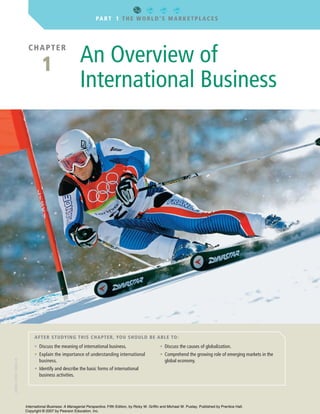 CHAPTER
1 An Overview of
International Business
AFTER STUDYING THIS CHAPTER, YOU SHOULD BE ABLE TO:
PART 1 THE WORLD’S MARKETPLACES
• Discuss the meaning of international business.
• Explain the importance of understanding international
business.
• Identify and describe the basic forms of international
business activities.
• Discuss the causes of globalization.
• Comprehend the growing role of emerging markets in the
global economy.
GriffCh01v3.qxd 10/30/06 5:49 PM Page 2
ISBN:0-558-13856-X
International Business: A Managerial Perspective, Fifth Edition, by Ricky W. Griffin and Michael W. Pustay. Published by Prentice Hall.
Copyright © 2007 by Pearson Education, Inc.
 