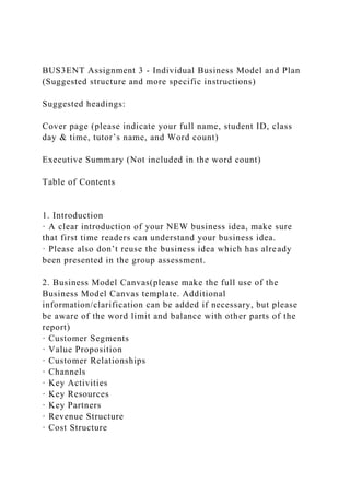 BUS3ENT Assignment 3 - Individual Business Model and Plan
(Suggested structure and more specific instructions)
Suggested headings:
Cover page (please indicate your full name, student ID, class
day & time, tutor’s name, and Word count)
Executive Summary (Not included in the word count)
Table of Contents
1. Introduction
· A clear introduction of your NEW business idea, make sure
that first time readers can understand your business idea.
· Please also don’t reuse the business idea which has already
been presented in the group assessment.
2. Business Model Canvas(please make the full use of the
Business Model Canvas template. Additional
information/clarification can be added if necessary, but please
be aware of the word limit and balance with other parts of the
report)
· Customer Segments
· Value Proposition
· Customer Relationships
· Channels
· Key Activities
· Key Resources
· Key Partners
· Revenue Structure
· Cost Structure
 