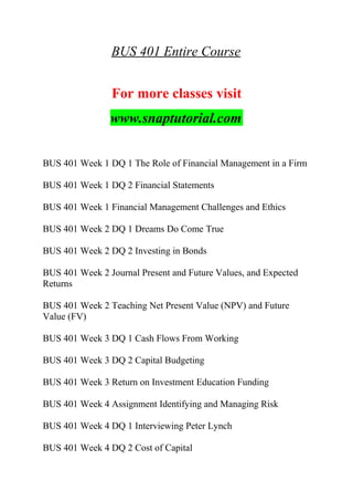 BUS 401 Entire Course
For more classes visit
www.snaptutorial.com
BUS 401 Week 1 DQ 1 The Role of Financial Management in a Firm
BUS 401 Week 1 DQ 2 Financial Statements
BUS 401 Week 1 Financial Management Challenges and Ethics
BUS 401 Week 2 DQ 1 Dreams Do Come True
BUS 401 Week 2 DQ 2 Investing in Bonds
BUS 401 Week 2 Journal Present and Future Values, and Expected
Returns
BUS 401 Week 2 Teaching Net Present Value (NPV) and Future
Value (FV)
BUS 401 Week 3 DQ 1 Cash Flows From Working
BUS 401 Week 3 DQ 2 Capital Budgeting
BUS 401 Week 3 Return on Investment Education Funding
BUS 401 Week 4 Assignment Identifying and Managing Risk
BUS 401 Week 4 DQ 1 Interviewing Peter Lynch
BUS 401 Week 4 DQ 2 Cost of Capital
 