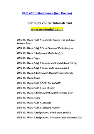 BUS 401 Entire Course (Ash Course)
For more course tutorials visit
www.newtonhelp.com
BUS 401 Week 1 DQ 1 Corporate Income Tax and Real
Interest Rates
BUS 401 Week 1 DQ 2 Cash Flow and Ratio Analysis
BUS 401 Week 1 Assignment Ratio Analysis
BUS 401 Week 1 Quiz
BUS 401 Week 2 DQ 1 Annuity and Capital Asset Pricing
BUS 401 Week 2 DQ 2 Bonds and Common Stock
BUS 401 Week 2 Assignment Alternative Investments
BUS 401 Week 2 Quiz
BUS 401 Week 3 DQ 1 NPV, PI, and IRR
BUS 401 Week 3 DQ 2 Cost of Debt
BUS 401 Week 3 Assignment Weighted Average Cost
BUS 401 Week 3 Quiz
BUS 401 Week 4 DQ 1 Leverage
BUS 401 Week 4 DQ 2 Dividend Policies
BUS 401 Week 4 Assignment 1 Break even Analysis
BUS 401 Week 4 Assignment 2 Flotation Costs and Issue Size
 