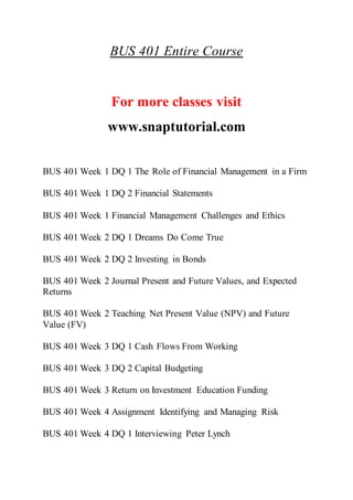 BUS 401 Entire Course
For more classes visit
www.snaptutorial.com
BUS 401 Week 1 DQ 1 The Role of Financial Management in a Firm
BUS 401 Week 1 DQ 2 Financial Statements
BUS 401 Week 1 Financial Management Challenges and Ethics
BUS 401 Week 2 DQ 1 Dreams Do Come True
BUS 401 Week 2 DQ 2 Investing in Bonds
BUS 401 Week 2 Journal Present and Future Values, and Expected
Returns
BUS 401 Week 2 Teaching Net Present Value (NPV) and Future
Value (FV)
BUS 401 Week 3 DQ 1 Cash Flows From Working
BUS 401 Week 3 DQ 2 Capital Budgeting
BUS 401 Week 3 Return on Investment Education Funding
BUS 401 Week 4 Assignment Identifying and Managing Risk
BUS 401 Week 4 DQ 1 Interviewing Peter Lynch
 