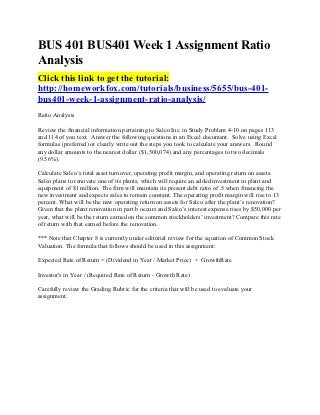 BUS 401 BUS401 Week 1 Assignment Ratio
Analysis
Click this link to get the tutorial:
http://homeworkfox.com/tutorials/business/5655/bus-401-
bus401-week-1-assignment-ratio-analysis/
Ratio Analysis

Review the financial information pertaining to Salco Inc. in Study Problem 4-10 on pages 113
and 114 of you text. Answer the following questions in an Excel document. Solve using Excel
formulas (preferred) or clearly write out the steps you took to calculate your answers. Round
any dollar amounts to the nearest dollar ($1,500,074) and any percentages to two decimals
(9.56%).

Calculate Salco’s total asset turnover, operating profit margin, and operating return on assets.
Salco plans to renovate one of its plants, which will require an added investment in plant and
equipment of $1 million. The firm will maintain its present debt ratio of .5 when financing the
new investment and expects sales to remain constant. The operating profit margin will rise to 13
percent. What will be the new operating return on assets for Salco after the plant’s renovation?
Given that the plant renovation in part b occurs and Salco’s interest expense rises by $50,000 per
year, what will be the return earned on the common stockholders’ investment? Compare this rate
of return with that earned before the renovation.

*** Note that Chapter 8 is currently under editorial review for the equation of Common Stock
Valuation. The formula that follows should be used in this assignment:

Expected Rate of Return = (Dividend in Year / Market Price) + GrowthRate

Investor's in Year / (Required Rate of Return - Growth Rate)

Carefully review the Grading Rubric for the criteria that will be used to evaluate your
assignment.
 