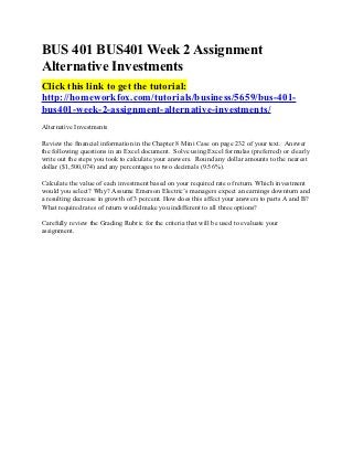BUS 401 BUS401 Week 2 Assignment
Alternative Investments
Click this link to get the tutorial:
http://homeworkfox.com/tutorials/business/5659/bus-401-
bus401-week-2-assignment-alternative-investments/
Alternative Investments

Review the financial information in the Chapter 8 Mini Case on page 232 of your text. Answer
the following questions in an Excel document. Solve using Excel formulas (preferred) or clearly
write out the steps you took to calculate your answers. Round any dollar amounts to the nearest
dollar ($1,500,074) and any percentages to two decimals (9.56%).

Calculate the value of each investment based on your required rate of return. Which investment
would you select? Why? Assume Emerson Electric’s managers expect an earnings downturn and
a resulting decrease in growth of 3 percent. How does this affect your answers to parts A and B?
What required rates of return would make you indifferent to all three options?

Carefully review the Grading Rubric for the criteria that will be used to evaluate your
assignment.
 