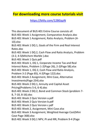 For downloading more course tutorials visit 
https://bitly.com/12BGqzN 
This document of BUS 401 Entire Course consists of: 
BUS 401 Week 1 Assignment, Comparative Analysis.doc 
BUS 401 Week 1 Assignment, Ratio Analysis, Problem (4- 
10).xlsx 
BUS 401 Week 1 DQ 1, Goals of the Firm and Real Interest 
Rates.doc 
BUS 401 Week 1 DQ 2, Cash Flow and Ratio Analysis, Problem 
(3-2, 4-5(Mitchem Marble ).doc 
BUS 401 Week 1 Quiz.pdf 
BUS 401 Week 1, DQ 1, Corporate Income Tax and Real 
Interest Rates, Problem 1-2(Page 26), 2-2(Page 58).xlsx 
BUS 401 Week 1, DQ 2, Cash Flow and Ratio Analysis, 
Problem 3-2 (Page 85), 4-2(Page 122).doc 
BUS 401 Week 2 Assignment, Mini Case, Alternative 
Investments(Page 254).xlsx 
BUS 401 Week 2 DQ 1, Annuity and Capital Asset 
Pricing(Problems 5-6, 6-4).doc 
BUS 401 Week 2 DQ 2, Bond and Common Stock (problem 7- 
8, 7-10, 8-16).doc 
BUS 401 Week 2 Quiz Version a.pdf 
BUS 401 Week 2 Quiz Version b.pdf 
BUS 401 Week 2 Quiz Version c.pdf 
BUS 401 Week 2, Assignment, Mini Case.xlsx 
BUS 401 Week 3 Assignment, Weighted Average Cost(Mini 
Case Page 368).xlsx 
BUS 401 Week 3 DQ 1 NPV, PI and IRR, Problem 9-4 (Page 
 