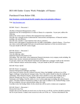 BUS 401 Entire Course Work Principles of Finance
Purchased From Below URL
http://hwminute.com/downloads/bus401-complete-class-work-principles-of-finance/
Visit: http://hwminute.com/
BUS401 Week 1 – Discussion 1
The Role of Financial Management in a Firm
Summarize the role of management as it relates to finance in a corporation. In your post, address the
following:
Indicate the various aspects of finance that management must understand.
Describe why a manager needs to understand the characteristics and importance of financial markets
including risk and efficiency.
Describe why cash flow is more important than sales in a business.
Discuss what could happen if management does not fulfill responsibilities related to finance. If you have
one, share a realworld example from your own professional experience or from an external source.
Your post should be 200-250 words in length.
BUS 401 Week 1 – Discussion 2
Financial Statements
View the following video:
Important Financial Documents (3:19)
Description: This video looks at the fundamental financial documents every company needs,including the
balance sheet, income statement and statement of cash flow.
In your post, choose one of the financial statements and explain how a manager would use the statement
to drive financial analysis and decision-making. Your post should be 200-250 words in length.
BUS 401 Week 1 QUIZ
BUS 401 Week 1 Assignment
Financial Management Challenges and Ethics
Find at least two articles from the Ashford University Library that highlight and discuss two of the
biggest challenges facing financial managers today. One of the articles should be about the challenge of
maintaining ethical financial integrity and the other article should be on any other challenge that a
financial manager may face (e.g.,competition, foreign markets, government intervention, etc.).
Summarize your findings from the articles in a two- to three-page paper (excluding title and references
pages). The paper should be formatted according to APA style as outlined in the Ashford Writing Center.
Be sure to properly cite your selected articles using APA style.
Carefully review the Grading Rubric for the criteria that will be used to evaluate your assignment.
BUS 401 Week 2 – Discussion 1
Dreams Do Come True
Imagine that you have decided you need a new car,but not any car will do; you have decided to purchase
the car of your dreams. Conduct some research as to the cost of this car. You have determined in this
 