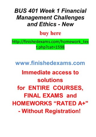 BUS 401 Week 1 Financial
Management Challenges
and Ethics - New
buy here
http://finishedexams.com/homework_tex
t.php?cat=1598
www.finishedexams.com
Immediate access to
solutions
for ENTIRE COURSES,
FINAL EXAMS and
HOMEWORKS “RATED A+"
- Without Registration!
 