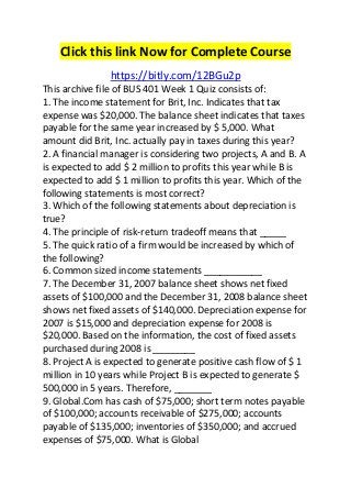 Click this link Now for Complete Course 
https://bitly.com/12BGu2p 
This archive file of BUS 401 Week 1 Quiz consists of: 
1. The income statement for Brit, Inc. Indicates that tax 
expense was $20,000. The balance sheet indicates that taxes 
payable for the same year increased by $ 5,000. What 
amount did Brit, Inc. actually pay in taxes during this year? 
2. A financial manager is considering two projects, A and B. A 
is expected to add $ 2 million to profits this year while B is 
expected to add $ 1 million to profits this year. Which of the 
following statements is most correct? 
3. Which of the following statements about depreciation is 
true? 
4. The principle of risk-return tradeoff means that _____ 
5. The quick ratio of a firm would be increased by which of 
the following? 
6. Common sized income statements ___________ 
7. The December 31, 2007 balance sheet shows net fixed 
assets of $100,000 and the December 31, 2008 balance sheet 
shows net fixed assets of $140,000. Depreciation expense for 
2007 is $15,000 and depreciation expense for 2008 is 
$20,000. Based on the information, the cost of fixed assets 
purchased during 2008 is ________ 
8. Project A is expected to generate positive cash flow of $ 1 
million in 10 years while Project B is expected to generate $ 
500,000 in 5 years. Therefore, _______ 
9. Global.Com has cash of $75,000; short term notes payable 
of $100,000; accounts receivable of $275,000; accounts 
payable of $135,000; inventories of $350,000; and accrued 
expenses of $75,000. What is Global 
 