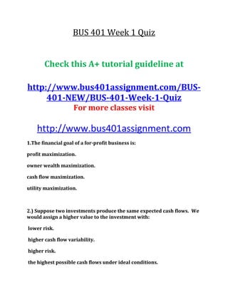 BUS 401 Week 1 Quiz
Check this A+ tutorial guideline at
http://www.bus401assignment.com/BUS-
401-NEW/BUS-401-Week-1-Quiz
For more classes visit
http://www.bus401assignment.com
1.The financial goal of a for-profit business is:
profit maximization.
owner wealth maximization.
cash flow maximization.
utility maximization.
2.) Suppose two investments produce the same expected cash flows. We
would assign a higher value to the investment with:
lower risk.
higher cash flow variability.
higher risk.
the highest possible cash flows under ideal conditions.
 
