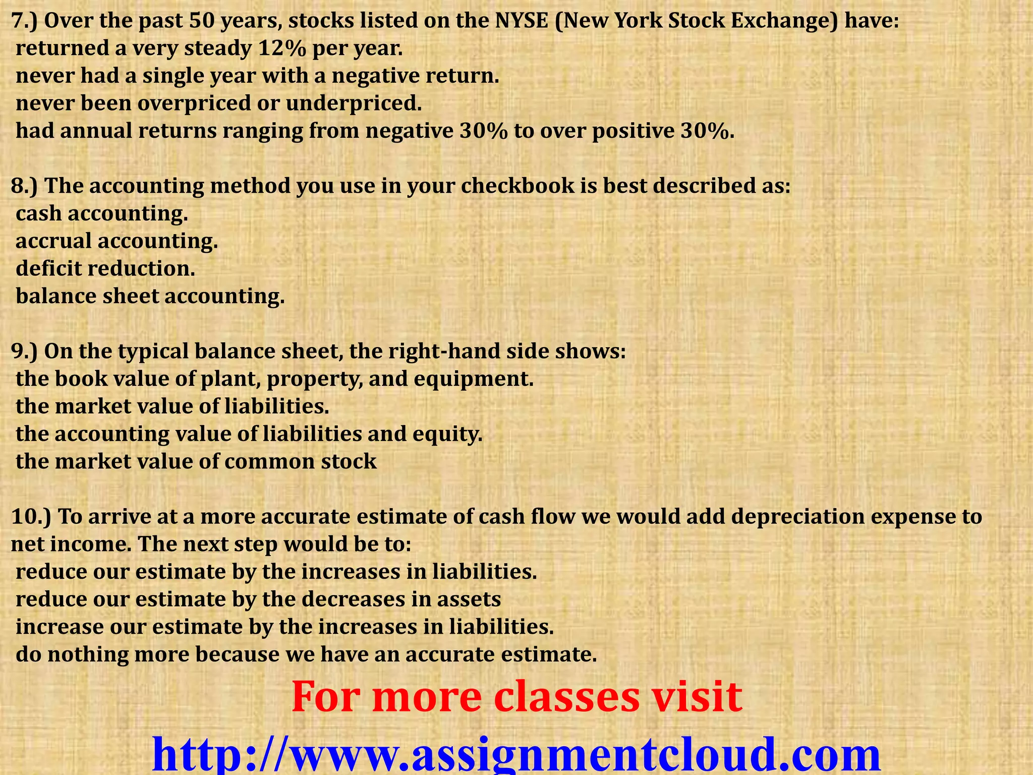 7.) Over the past 50 years, stocks listed on the NYSE (New York Stock Exchange) have:
returned a very steady 12% per year.
never had a single year with a negative return.
never been overpriced or underpriced.
had annual returns ranging from negative 30% to over positive 30%.
8.) The accounting method you use in your checkbook is best described as:
cash accounting.
accrual accounting.
deficit reduction.
balance sheet accounting.
9.) On the typical balance sheet, the right-hand side shows:
the book value of plant, property, and equipment.
the market value of liabilities.
the accounting value of liabilities and equity.
the market value of common stock
10.) To arrive at a more accurate estimate of cash flow we would add depreciation expense to
net income. The next step would be to:
reduce our estimate by the increases in liabilities.
reduce our estimate by the decreases in assets
increase our estimate by the increases in liabilities.
do nothing more because we have an accurate estimate.
For more classes visit
http://www.assignmentcloud.com
 