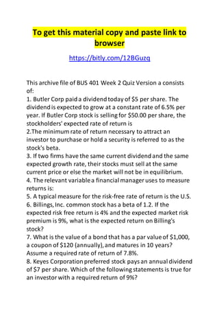 To get this material copy and paste link to
browser
https://bitly.com/12BGuzq
This archive file of BUS 401 Week 2 Quiz Version a consists
of:
1. Butler Corp paida dividendtoday of $5 per share. The
dividendis expected to grow at a constant rate of 6.5% per
year. If Butler Corp stock is selling for $50.00 per share, the
stockholders' expected rate of return is
2.The minimum rate of return necessary to attract an
investor to purchase or hold a security is referred to as the
stock's beta.
3. If two firms have the same current dividendand the same
expected growth rate, their stocks must sell at the same
current price or else the market will not be in equilibrium.
4. The relevant variablea financialmanager uses to measure
returns is:
5. A typical measure for the risk-free rate of return is the U.S.
6. Billings,Inc. common stock has a beta of 1.2. If the
expected risk free return is 4% and the expected market risk
premium is 9%, what is the expected return on Billing's
stock?
7. What is the value of a bond that has a par valueof $1,000,
a coupon of $120 (annually),and matures in 10 years?
Assume a required rate of return of 7.8%.
8. Keyes Corporationpreferred stock paysan annualdividend
of $7 per share. Which of the following statements is true for
an investorwith a required return of 9%?
 