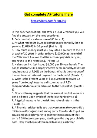 Get complete A+ tutorial here 
https://bitly.com/12BGy2j 
In this paperwork of BUS 401 Week 2 Quiz Version b you will 
find the answers on the next questions: 
1. Beta is a statistical measure of (Points : 1) 
2. At what rate must $500 be compounded annually for it to 
grow to $1,079.46 in 10 years? (Points : 1) 
3. How much money must you pay into an account at the end 
of each of 20 years in order to have $100,000 at the end of 
the 20th year? Assume that the account pays 6% per year, 
and round to the nearest $1. (Points :1) 
4. Halverson, Inc. just issued $1,000 par 20-year bonds. The 
bonds sold for $936 and pay interest semi-annually. Investors 
require a rate of 7.00% on the bonds. What is the amount of 
the semi-annual interest payment on the bonds? (Points : 1) 
5. What is the present value of $15,500 to be received 12 
years from today? Assume a discount rate of 7.5% 
compounded annually and round to the nearest $1. (Points : 
1) 
6. Finance theory suggests that the current market value of a 
bond is based upon which of the following? (Points : 1) 
7. A typical measure for the risk-free rate of return is the 
(Points : 1) 
8. A financial advisor tells you that you can make your child a 
millionaire if you just start saving early. You decide to put an 
equal amount each year into an investment account that 
earns 7.5% interest per year, starting on the day your child is 
born. How much would you need to invest each year 
 