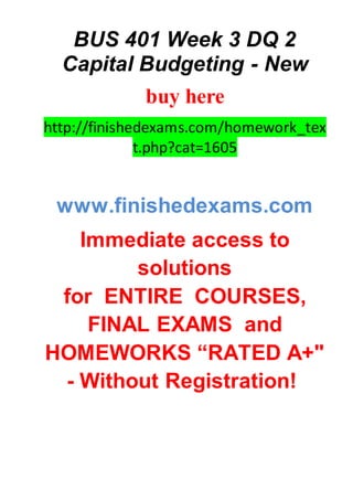 BUS 401 Week 3 DQ 2
Capital Budgeting - New
buy here
http://finishedexams.com/homework_tex
t.php?cat=1605
www.finishedexams.com
Immediate access to
solutions
for ENTIRE COURSES,
FINAL EXAMS and
HOMEWORKS “RATED A+"
- Without Registration!
 