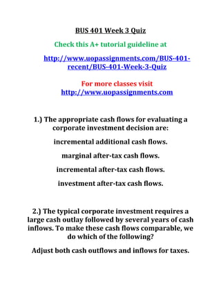 BUS 401 Week 3 Quiz
Check this A+ tutorial guideline at
http://www.uopassignments.com/BUS-401-
recent/BUS-401-Week-3-Quiz
For more classes visit
http://www.uopassignments.com
1.) The appropriate cash flows for evaluating a
corporate investment decision are:
incremental additional cash flows.
marginal after-tax cash flows.
incremental after-tax cash flows.
investment after-tax cash flows.
2.) The typical corporate investment requires a
large cash outlay followed by several years of cash
inflows. To make these cash flows comparable, we
do which of the following?
Adjust both cash outflows and inflows for taxes.
 