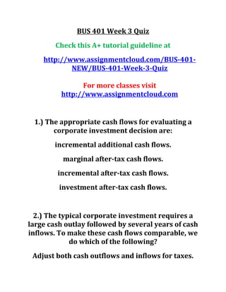 BUS 401 Week 3 Quiz
Check this A+ tutorial guideline at
http://www.assignmentcloud.com/BUS-401-
NEW/BUS-401-Week-3-Quiz
For more classes visit
http://www.assignmentcloud.com
1.) The appropriate cash flows for evaluating a
corporate investment decision are:
incremental additional cash flows.
marginal after-tax cash flows.
incremental after-tax cash flows.
investment after-tax cash flows.
2.) The typical corporate investment requires a
large cash outlay followed by several years of cash
inflows. To make these cash flows comparable, we
do which of the following?
Adjust both cash outflows and inflows for taxes.
 