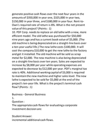 generate positive cash flows over the next four years in the 
amounts of $350,000 in year one, $325,000 in year two, 
$150,000 in year three, and $180,000 in year four. Rent-to- 
Own's required rate of return is 8%. What is the net present 
value of this project? (Points : 1) 
10. PDF Corp. needs to replace an old lathe with a new, more 
efficient model. The old lathe was purchased for $50,000 
nine years ago and has a current book value of $5,000. (The 
old machine is being depreciated on a straight-line basis over 
a ten-year useful life.) The new lathe costs $100,000. It will 
cost the company $10,000 to get the new lathe to the factory 
and get it installed. The old machine will be sold as scrap 
metal for $2,000. The new machine is also being depreciated 
on a straight-line basis over ten years. Sales are expected to 
increase by $8,000 per year while operating expenses are 
expected to decrease by $12,000 per year. PDF's marginal tax 
rate is 40%. Additional working capital of $3,000 is required 
to maintain the new machine and higher sales level. The new 
lathe is expected to be sold for $5,000 at the end of the 
project's ten-year life. What is the project's terminal cash 
flow? (Points : 1) 
Business - General Business 
1. 
Question : 
The appropriate cash flows for evaluating a corporate 
investment decision are: 
Student Answer: 
incremental additional cash flows. 
 