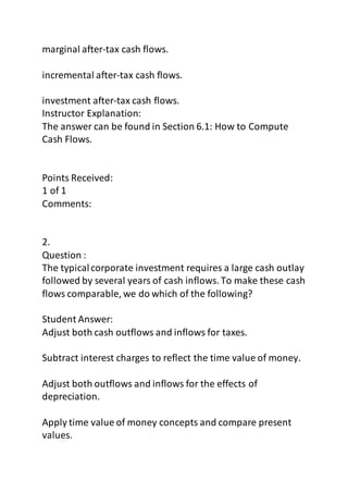 marginal after-tax cash flows. 
incremental after-tax cash flows. 
investment after-tax cash flows. 
Instructor Explanation: 
The answer can be found in Section 6.1: How to Compute 
Cash Flows. 
Points Received: 
1 of 1 
Comments: 
2. 
Question : 
The typical corporate investment requires a large cash outlay 
followed by several years of cash inflows. To make these cash 
flows comparable, we do which of the following? 
Student Answer: 
Adjust both cash outflows and inflows for taxes. 
Subtract interest charges to reflect the time value of money. 
Adjust both outflows and inflows for the effects of 
depreciation. 
Apply time value of money concepts and compare present 
values. 
 