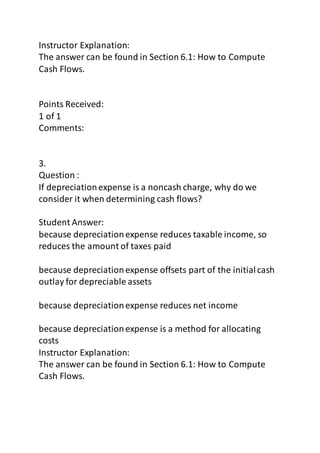 Instructor Explanation: 
The answer can be found in Section 6.1: How to Compute 
Cash Flows. 
Points Received: 
1 of 1 
Comments: 
3. 
Question : 
If depreciation expense is a noncash charge, why do we 
consider it when determining cash flows? 
Student Answer: 
because depreciation expense reduces taxable income, so 
reduces the amount of taxes paid 
because depreciation expense offsets part of the initial cash 
outlay for depreciable assets 
because depreciation expense reduces net income 
because depreciation expense is a method for allocating 
costs 
Instructor Explanation: 
The answer can be found in Section 6.1: How to Compute 
Cash Flows. 
 