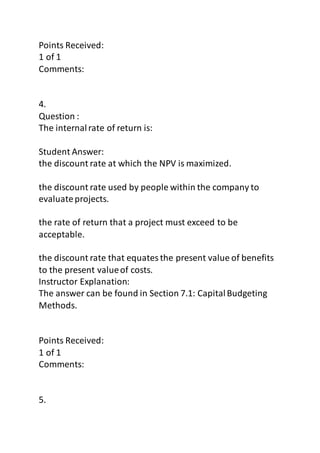 Points Received: 
1 of 1 
Comments: 
4. 
Question : 
The internal rate of return is: 
Student Answer: 
the discount rate at which the NPV is maximized. 
the discount rate used by people within the company to 
evaluate projects. 
the rate of return that a project must exceed to be 
acceptable. 
the discount rate that equates the present value of benefits 
to the present value of costs. 
Instructor Explanation: 
The answer can be found in Section 7.1: Capital Budgeting 
Methods. 
Points Received: 
1 of 1 
Comments: 
5. 
 