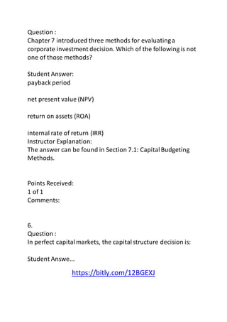 Question : 
Chapter 7 introduced three methods for evaluating a 
corporate investment decision. Which of the following is not 
one of those methods? 
Student Answer: 
payback period 
net present value (NPV) 
return on assets (ROA) 
internal rate of return (IRR) 
Instructor Explanation: 
The answer can be found in Section 7.1: Capital Budgeting 
Methods. 
Points Received: 
1 of 1 
Comments: 
6. 
Question : 
In perfect capital markets, the capital structure decision is: 
Student Answe... 
https://bitly.com/12BGEXJ 
