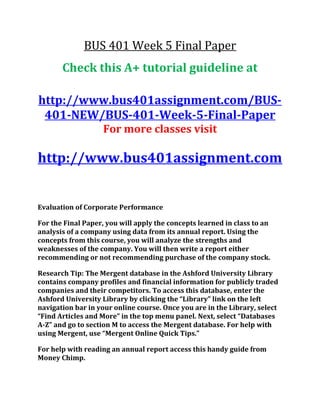 BUS 401 Week 5 Final Paper
Check this A+ tutorial guideline at
http://www.bus401assignment.com/BUS-
401-NEW/BUS-401-Week-5-Final-Paper
For more classes visit
http://www.bus401assignment.com
Evaluation of Corporate Performance
For the Final Paper, you will apply the concepts learned in class to an
analysis of a company using data from its annual report. Using the
concepts from this course, you will analyze the strengths and
weaknesses of the company. You will then write a report either
recommending or not recommending purchase of the company stock.
Research Tip: The Mergent database in the Ashford University Library
contains company profiles and financial information for publicly traded
companies and their competitors. To access this database, enter the
Ashford University Library by clicking the “Library” link on the left
navigation bar in your online course. Once you are in the Library, select
“Find Articles and More” in the top menu panel. Next, select “Databases
A-Z” and go to section M to access the Mergent database. For help with
using Mergent, use “Mergent Online Quick Tips.”
For help with reading an annual report access this handy guide from
Money Chimp.
 