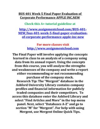 BUS 401 Week 5 Final Paper Evaluation of
Corporate Performance APPLE INC.NEW
Check this A+ tutorial guideline at
http://www.assignmentcloud.com/BUS-401-
NEW/bus-401-week-5-final-paper-evaluation-
of-corporate-performance-apple-inc-new
For more classes visit
http://www.assignmentcloud.com
The Final Paper will involve applying the concepts
learned in class to an analysis of a company using
data from its annual report. Using the concepts
from this course, you will analyze the strengths
and weaknesses of the company and write a report
either recommending or not recommending
purchase of the company stock.
Research Tip: The “Mergent” database in the
Ashford University Library contains company
profiles and financial information for publicly
traded companies and their competitors. To
access this database enter the Ashford Library and
select “Find Articles and More” in the top menu
panel. Next, select “Databases A-Z” and go to
section “M” for “Mergent”. For help with using
Mergent, use Mergent Online Quick Tips.
 