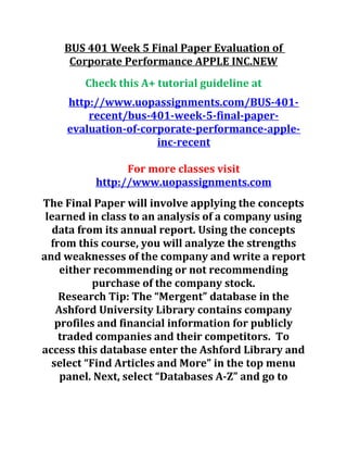 BUS 401 Week 5 Final Paper Evaluation of
Corporate Performance APPLE INC.NEW
Check this A+ tutorial guideline at
http://www.uopassignments.com/BUS-401-
recent/bus-401-week-5-final-paper-
evaluation-of-corporate-performance-apple-
inc-recent
For more classes visit
http://www.uopassignments.com
The Final Paper will involve applying the concepts
learned in class to an analysis of a company using
data from its annual report. Using the concepts
from this course, you will analyze the strengths
and weaknesses of the company and write a report
either recommending or not recommending
purchase of the company stock.
Research Tip: The “Mergent” database in the
Ashford University Library contains company
profiles and financial information for publicly
traded companies and their competitors. To
access this database enter the Ashford Library and
select “Find Articles and More” in the top menu
panel. Next, select “Databases A-Z” and go to
 